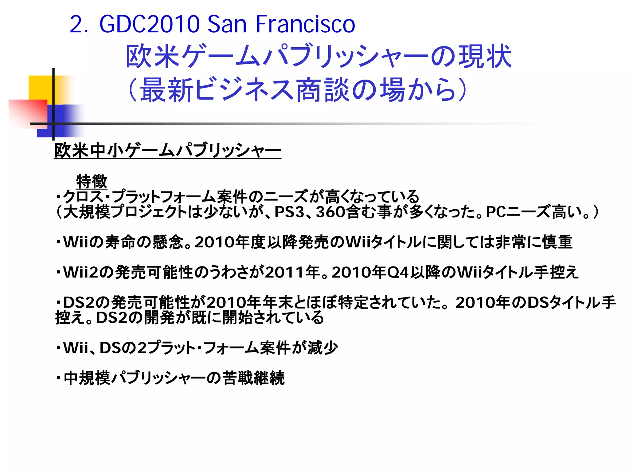 2．GDC2010 San Francisco
     欧米ゲームパブリッシャーの現状
     （最新ビジネス商談の場から）

欧米中小ゲームパブリッシャー
  特徴
・クロス・プラットフォーム案件のニーズが高くなっている
（大規模プロジェクトは少ないが、PS3、360含む事が多くなった。PCニーズ高い。）
・Wiiの寿命の懸念。2010年度以降発売のWiiタイトルに関しては非常に慎重
・Wii2の発売可能性のうわさが2011年。2010年Q4以降のWiiタイトル手控え
・DS2の発売可能性が2010年年末とほぼ特定されていた。 2010年のDSタイトル手
控え。DS2の開発が既に開始されている
・Wii、DSの2プラット・フォーム案件が減少
・中規模パブリッシャーの苦戦継続
 