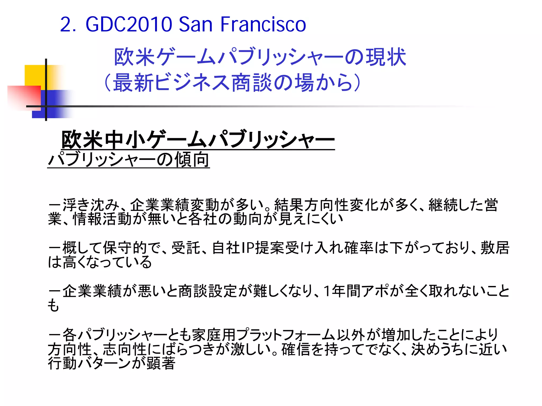 2．GDC2010 San Francisco
     欧米ゲームパブリッシャーの現状
    （最新ビジネス商談の場から）

 欧米中小ゲームパブリッシャー
パブリッシャーの傾向

－浮き沈み、企業業績変動が多い。結果方向性変化が多く、継続した営
業、情報活動が無いと各社の動向が見えにくい
－概して保守的で、受託、自社IP提案受け入れ確率は下がっており、敷居
は高くなっている
－企業業績が悪いと商談設定が難しくなり、1年間アポが全く取れないこと
も
－各パブリッシャーとも家庭用プラットフォーム以外が増加したことにより
方向性、志向性にばらつきが激しい。確信を持ってでなく、決めうちに近い
行動バターンが顕著
 