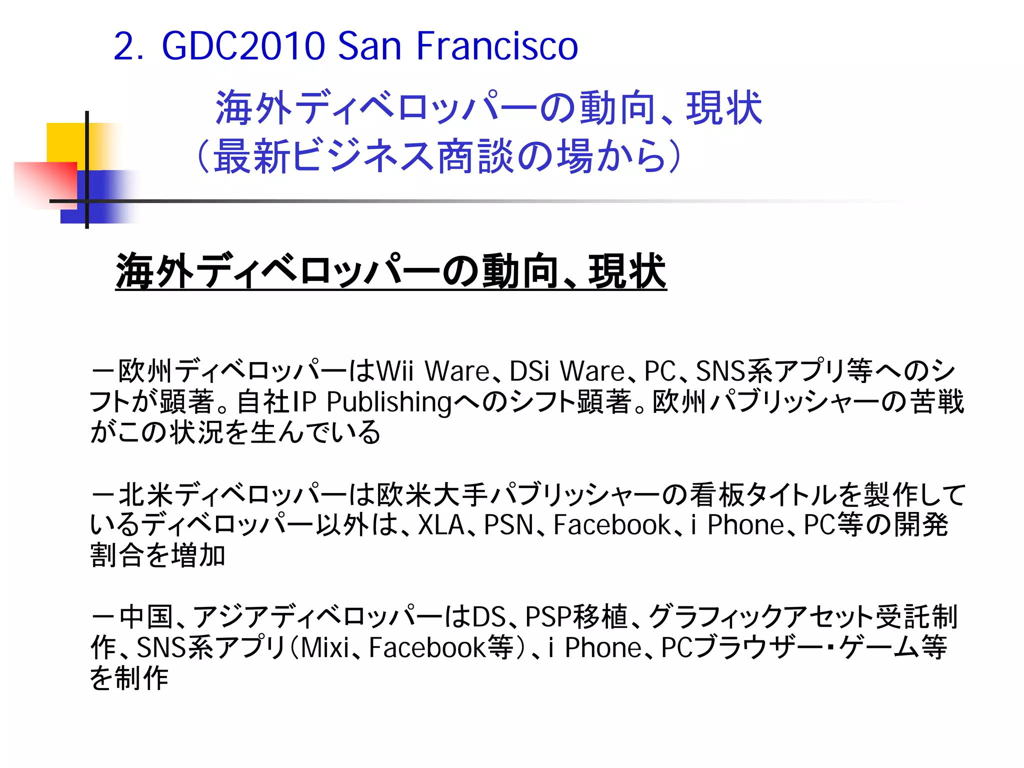 2．GDC2010 San Francisco
      海外ディベロッパーの動向、現状
     （最新ビジネス商談の場から）

 海外ディベロッパーの動向、現状

－欧州ディベロッパーはWii Ware、DSi Ware、PC、SNS系アプリ等へのシ
フトが顕著。自社IP Publishingへのシフト顕著。欧州パブリッシャーの苦戦
がこの状況を生んでいる

－北米ディベロッパーは欧米大手パブリッシャーの看板タイトルを製作して
いるディベロッパー以外は、XLA、PSN、Facebook、i Phone、PC等の開発
割合を増加

－中国、アジアディベロッパーはDS、PSP移植、グラフィックアセット受託制
作、SNS系アプリ（Mixi、Facebook等）、i Phone、PCブラウザー・ゲーム等
を制作
 