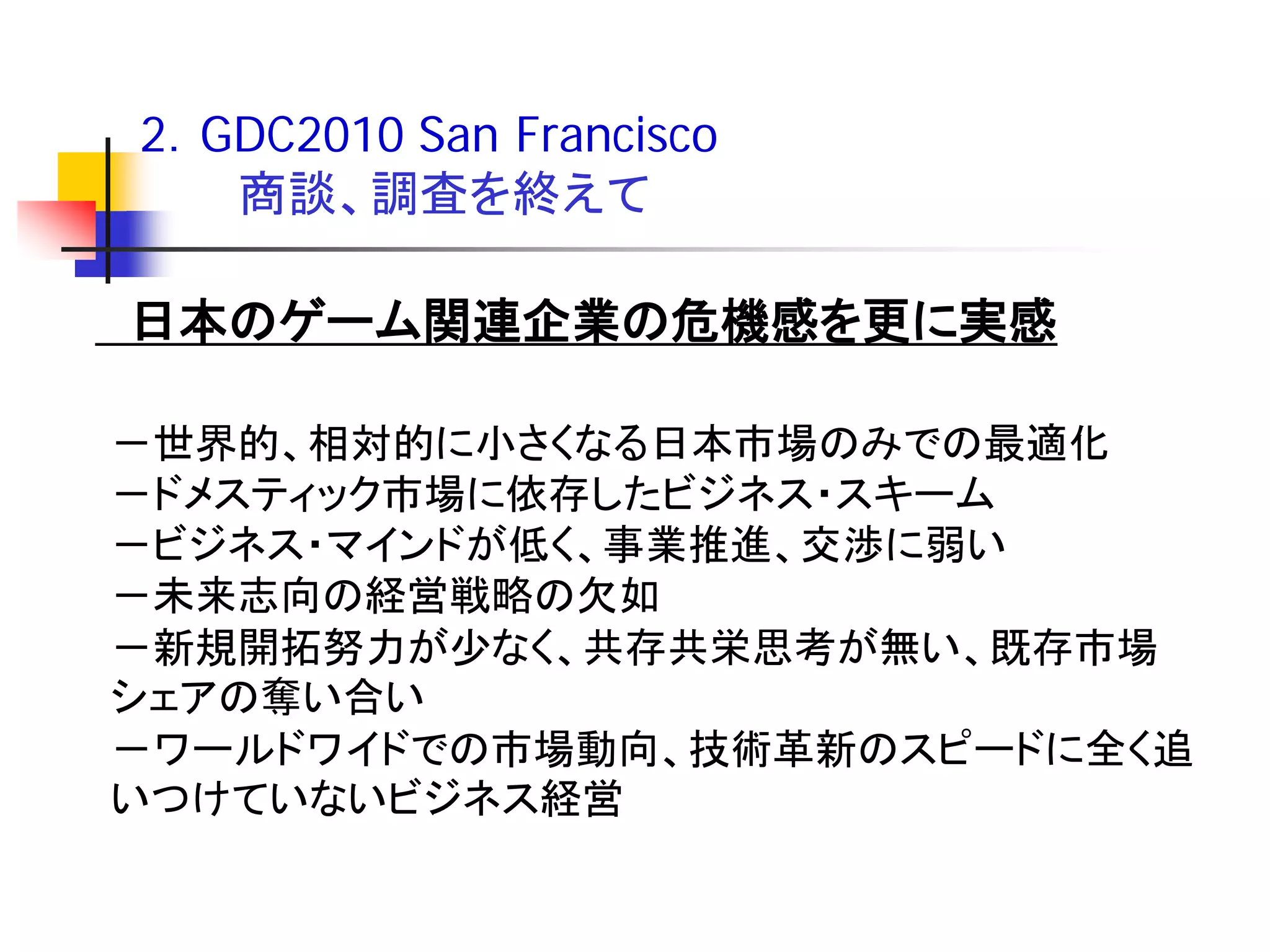 2．GDC2010 San Francisco
   商談、調査を終えて

日本のゲーム関連企業の危機感を更に実感

－世界的、相対的に小さくなる日本市場のみでの最適化
－ドメスティック市場に依存したビジネス・スキーム
－ビジネス・マインドが低く、事業推進、交渉に弱い
－未来志向の経営戦略の欠如
－新規開拓努力が少なく、共存共栄思考が無い、既存市場
シェアの奪い合い
－ワールドワイドでの市場動向、技術革新のスピードに全く追
いつけていないビジネス経営
 