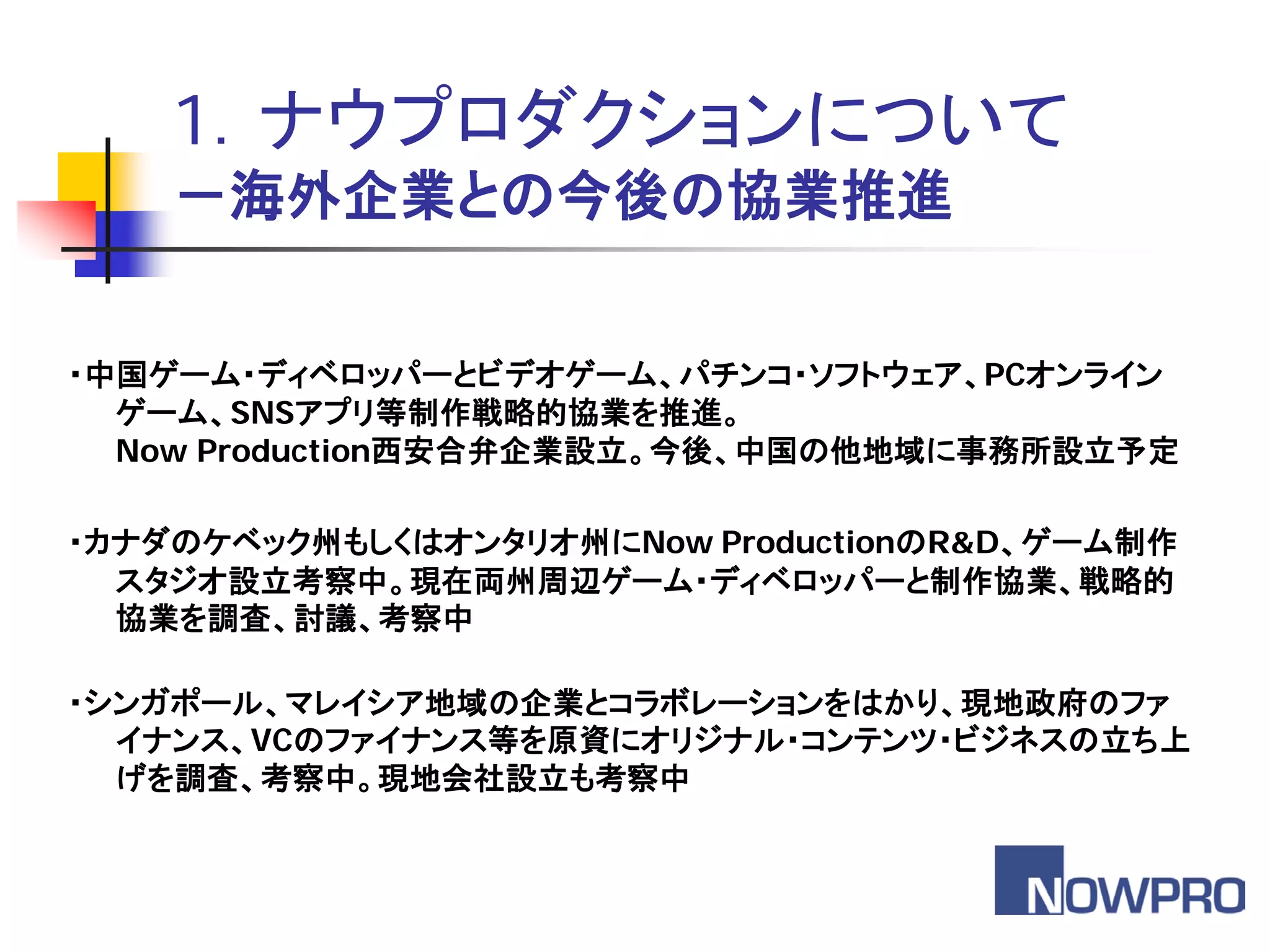 1．ナウプロダクションについて
    －海外企業との今後の協業推進


・中国ゲーム・ディベロッパーとビデオゲーム、パチンコ・ソフトウェア、PCオンライン
  ゲーム、SNSアプリ等制作戦略的協業を推進。
  Now Production西安合弁企業設立。今後、中国の他地域に事務所設立予定

・カナダのケベック州もしくはオンタリオ州にNow ProductionのR&D、ゲーム制作
  スタジオ設立考察中。現在両州周辺ゲーム・ディベロッパーと制作協業、戦略的
  協業を調査、討議、考察中

・シンガポール、マレイシア地域の企業とコラボレーションをはかり、現地政府のファ
  イナンス、VCのファイナンス等を原資にオリジナル・コンテンツ・ビジネスの立ち上
  げを調査、考察中。現地会社設立も考察中
 