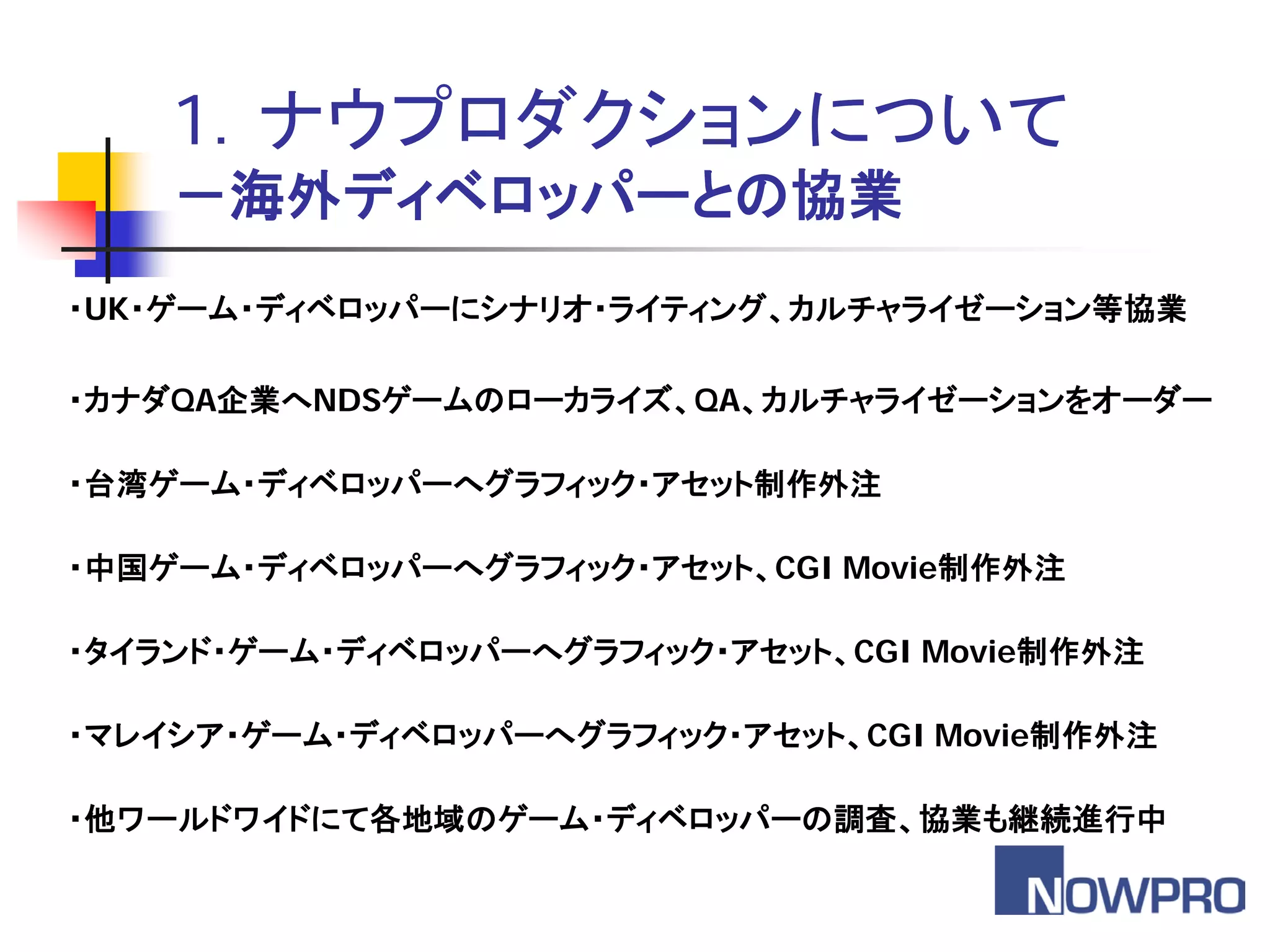 1．ナウプロダクションについて
    －海外ディベロッパーとの協業
・UK・ゲーム・ディベロッパーにシナリオ・ライティング、カルチャライゼーション等協業

・カナダQA企業へNDSゲームのローカライズ、QA、カルチャライゼーションをオーダー

・台湾ゲーム・ディベロッパーへグラフィック・アセット制作外注

・中国ゲーム・ディベロッパーへグラフィック・アセット、CGI Movie制作外注

・タイランド・ゲーム・ディベロッパーへグラフィック・アセット、CGI Movie制作外注

・マレイシア・ゲーム・ディベロッパーへグラフィック・アセット、CGI Movie制作外注

・他ワールドワイドにて各地域のゲーム・ディベロッパーの調査、協業も継続進行中
 
