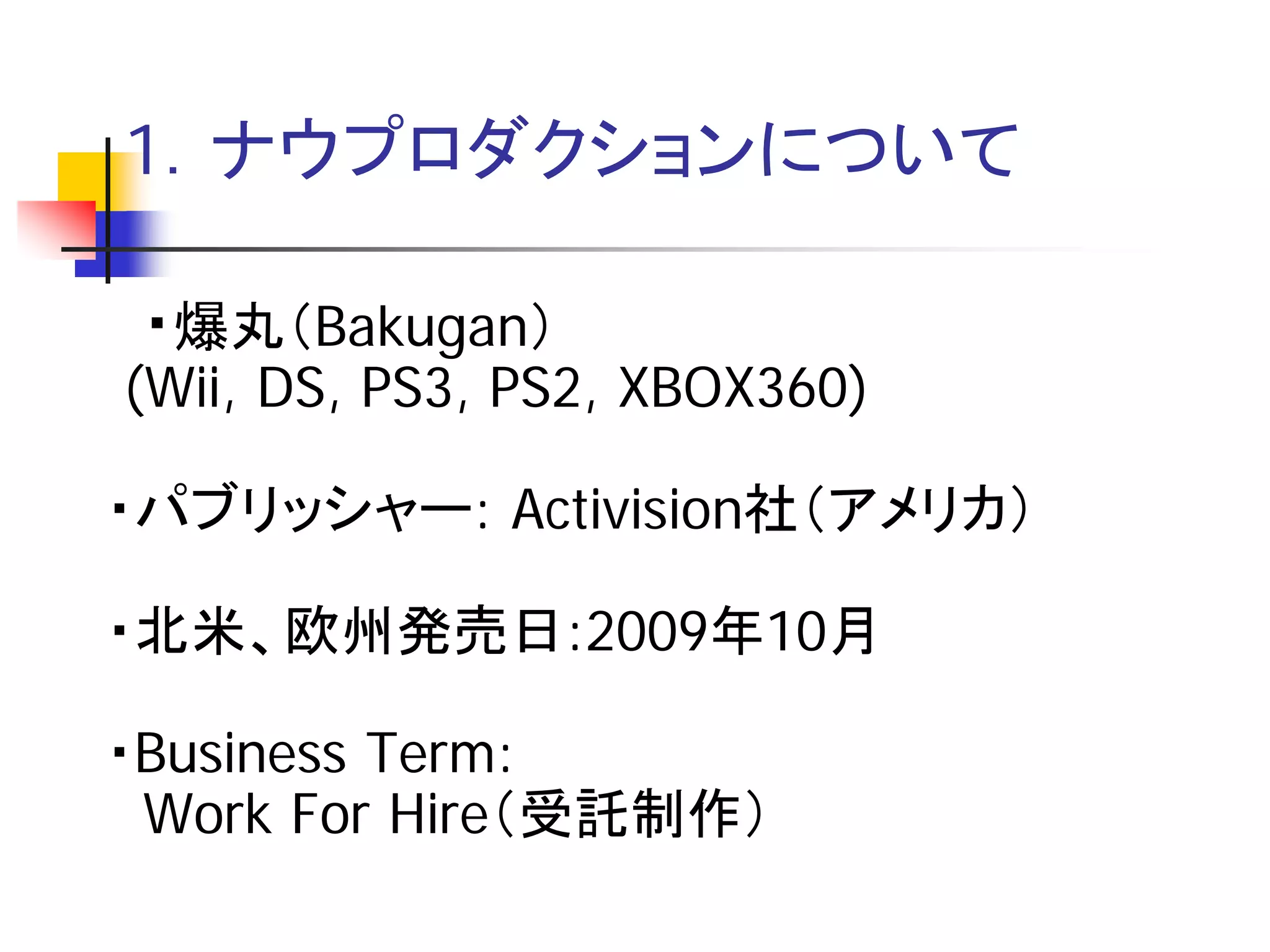 1．ナウプロダクションについて

 ・爆丸（Bakugan）
(Wii, DS, PS3, PS2, XBOX360)

・パブリッシャー: Activision社（アメリカ）

・北米、欧州発売日:2009年10月

・Business Term:
 Work For Hire（受託制作）
 