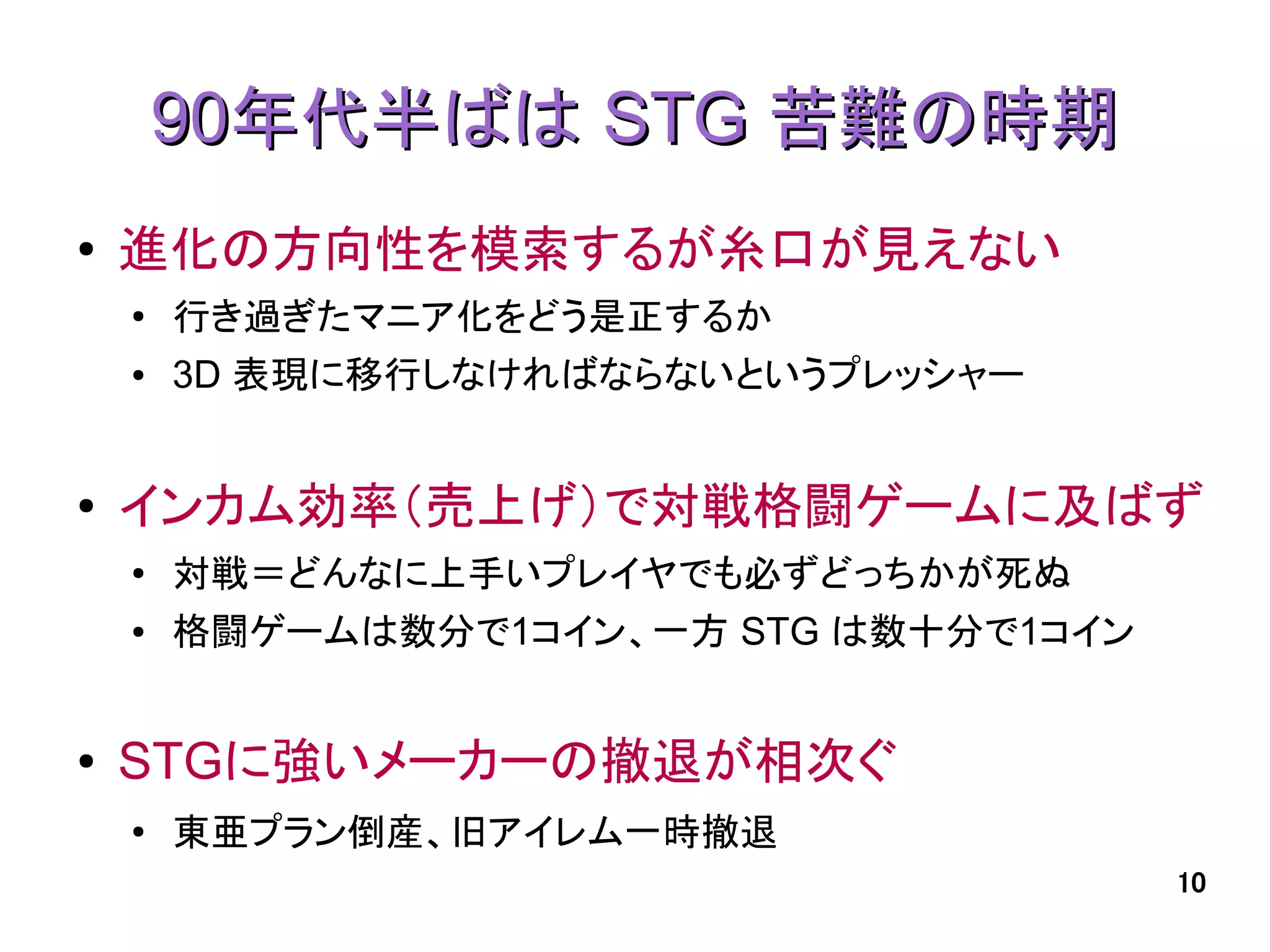 90年代半ばは STG 苦難の時期
●   進化の方向性を模索するが糸口が見えない
    ●
        行き過ぎたマニア化をどう是正するか
    ●   3D 表現に移行しなければならないというプレッシャー


●   インカム効率（売上げ）で対戦格闘ゲームに及ばず
    ●   対戦＝どんなに上手いプレイヤでも必ずどっちかが死ぬ
    ●   格闘ゲームは数分で1コイン、一方 STG は数十分で1コイン


●   STGに強いメーカーの撤退が相次ぐ
    ●   東亜プラン倒産、旧アイレム一時撤退
                                         10
 
