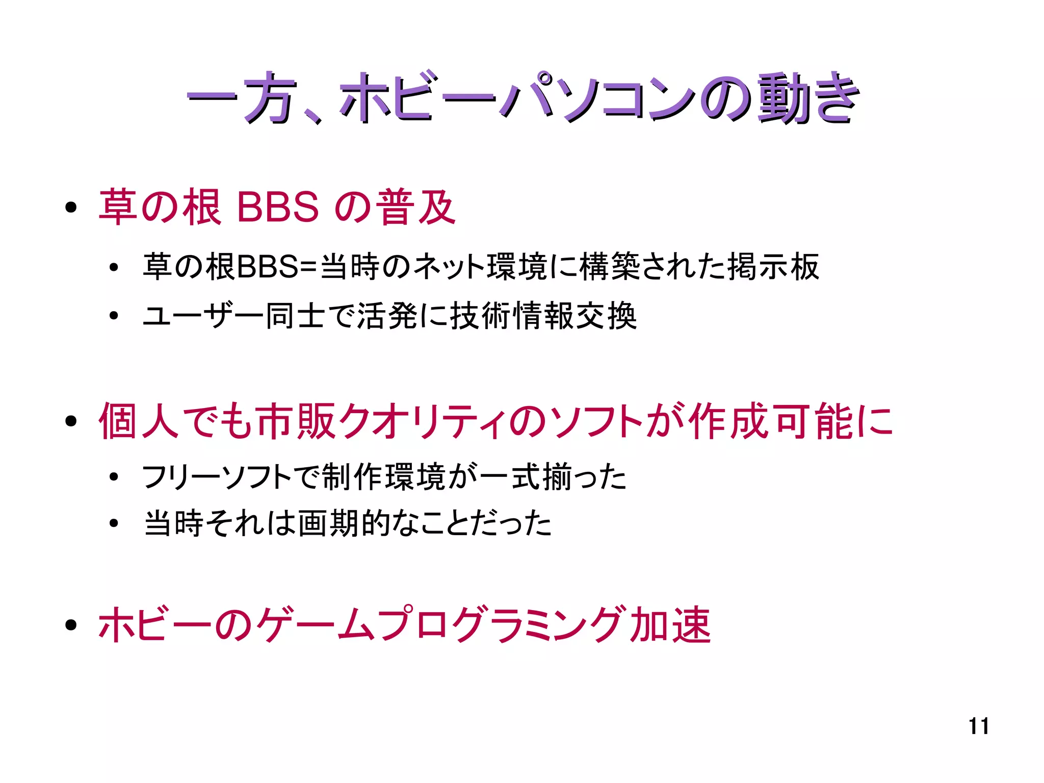 一方、ホビーパソコンの動き
●   草の根 BBS の普及
    ●   草の根BBS=当時のネット環境に構築された掲示板
    ●
        ユーザー同士で活発に技術情報交換


●   個人でも市販クオリティのソフトが作成可能に
    ●
        フリーソフトで制作環境が一式揃った
    ●   当時それは画期的なことだった


●   ホビーのゲームプログラミング加速

                                   11
 