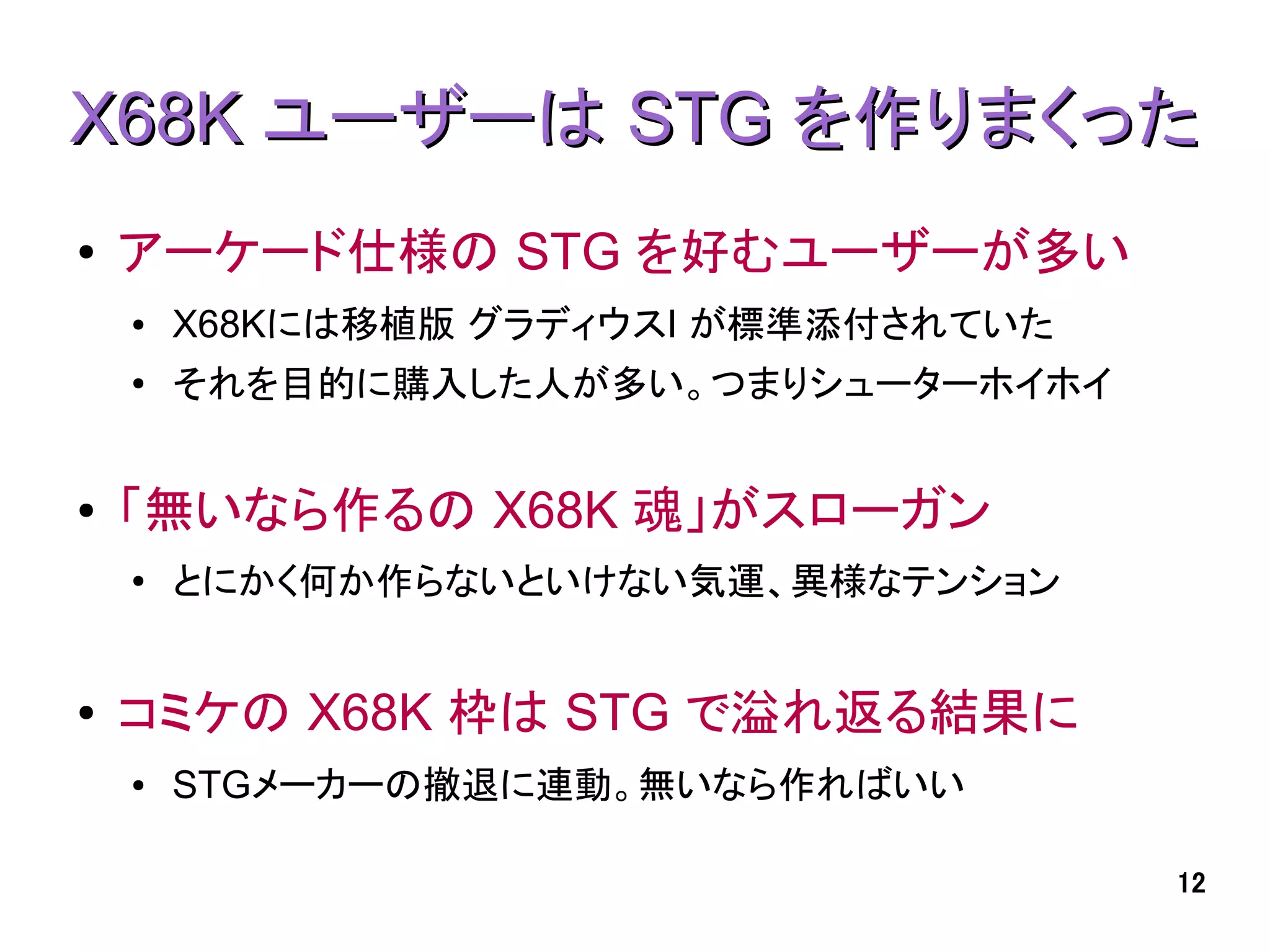 X68K ユーザーは STG を作りまくった
●   アーケード仕様の STG を好むユーザーが多い
    ●   X68Kには移植版 グラディウスI が標準添付されていた
    ●
        それを目的に購入した人が多い。つまりシューターホイホイ


●   「無いなら作るの X68K 魂」がスローガン
    ●
        とにかく何か作らないといけない気運、異様なテンション


●   コミケの X68K 枠は STG で溢れ返る結果に
    ●   STGメーカーの撤退に連動。無いなら作ればいい

                                       12
 