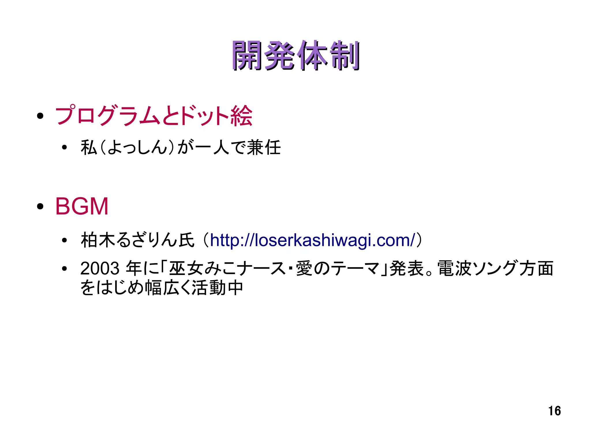 開発体制
●   プログラムとドット絵
    ●
        私（よっしん）が一人で兼任


●   BGM
    ●   柏木るざりん氏 （http://loserkashiwagi.com/）
    ●   2003 年に「巫女みこナース・愛のテーマ」発表。電波ソング方面
        をはじめ幅広く活動中




                                               16
 