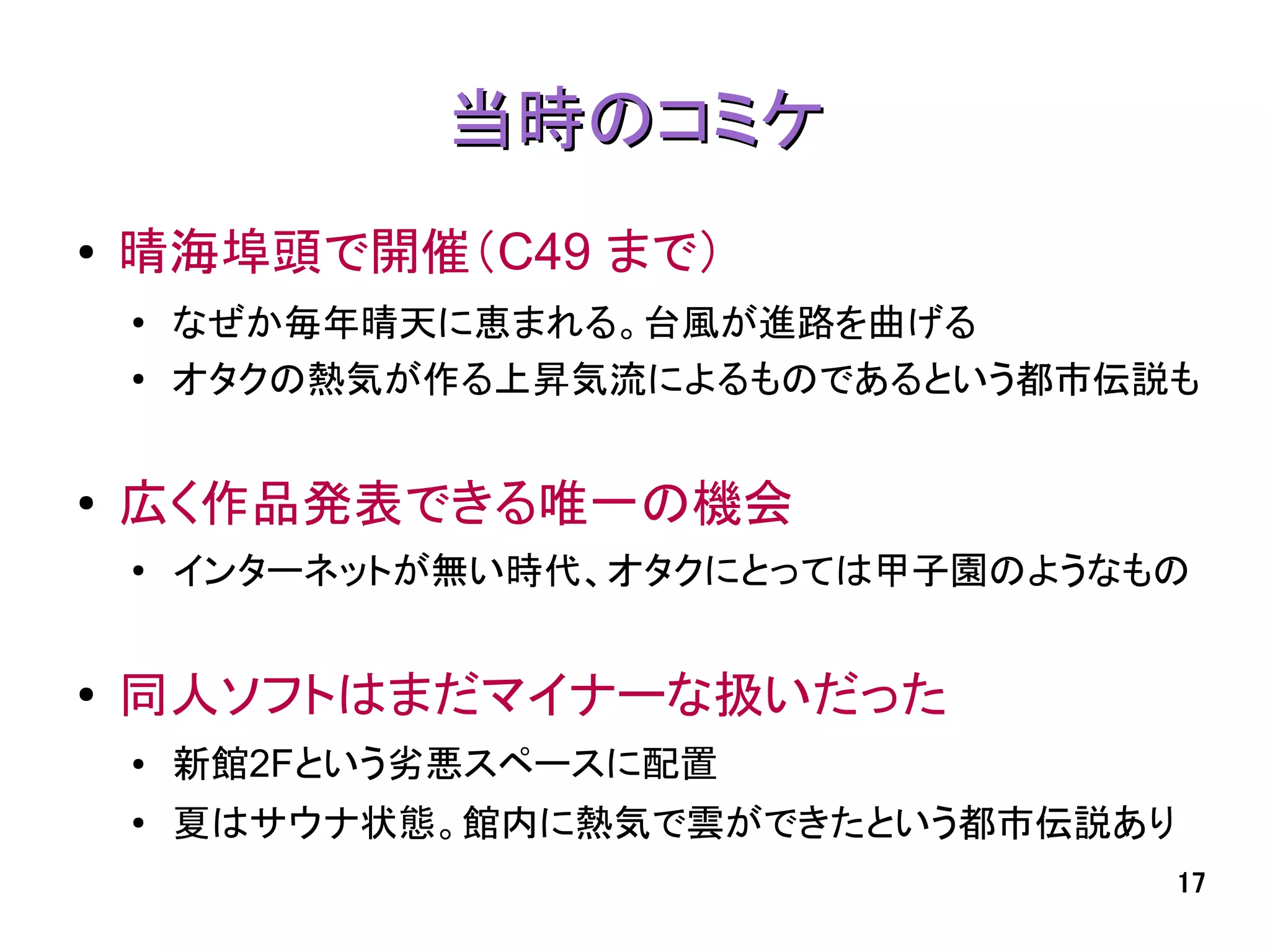 当時のコミケ
●   晴海埠頭で開催（C49 まで）
    ●   なぜか毎年晴天に恵まれる。台風が進路を曲げる
    ●
        オタクの熱気が作る上昇気流によるものであるという都市伝説も


●
    広く作品発表できる唯一の機会
    ●   インターネットが無い時代、オタクにとっては甲子園のようなもの


●   同人ソフトはまだマイナーな扱いだった
    ●   新館2Fという劣悪スペースに配置
    ●
        夏はサウナ状態。館内に熱気で雲ができたという都市伝説あり
                                       17
 