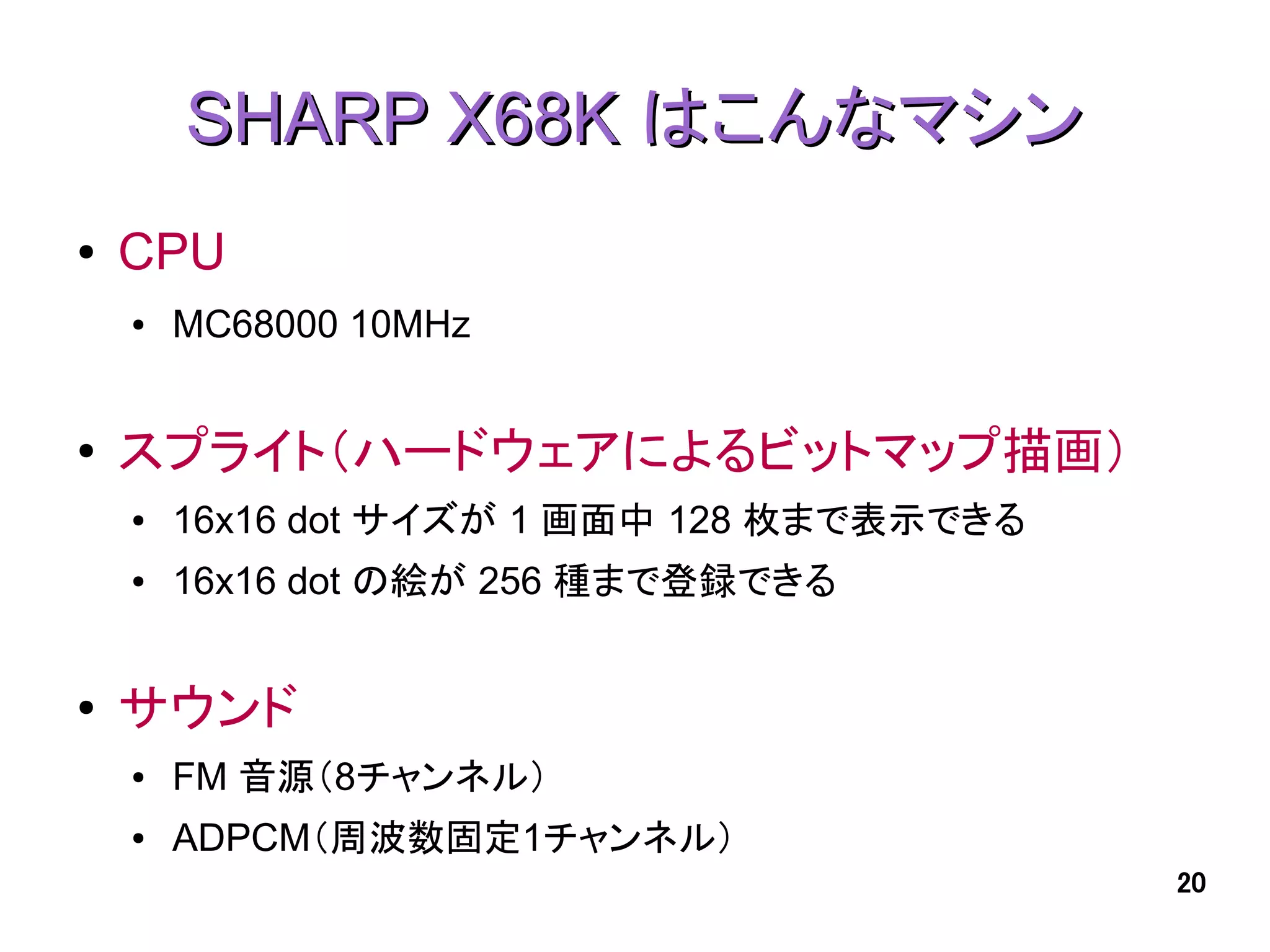 SHARP X68K はこんなマシン
●   CPU
    ●   MC68000 10MHz


●   スプライト（ハードウェアによるビットマップ描画）
    ●   16x16 dot サイズが 1 画面中 128 枚まで表示できる
    ●   16x16 dot の絵が 256 種まで登録できる


●   サウンド
    ●   FM 音源（8チャンネル）
    ●   ADPCM（周波数固定1チャンネル）
                                            20
 