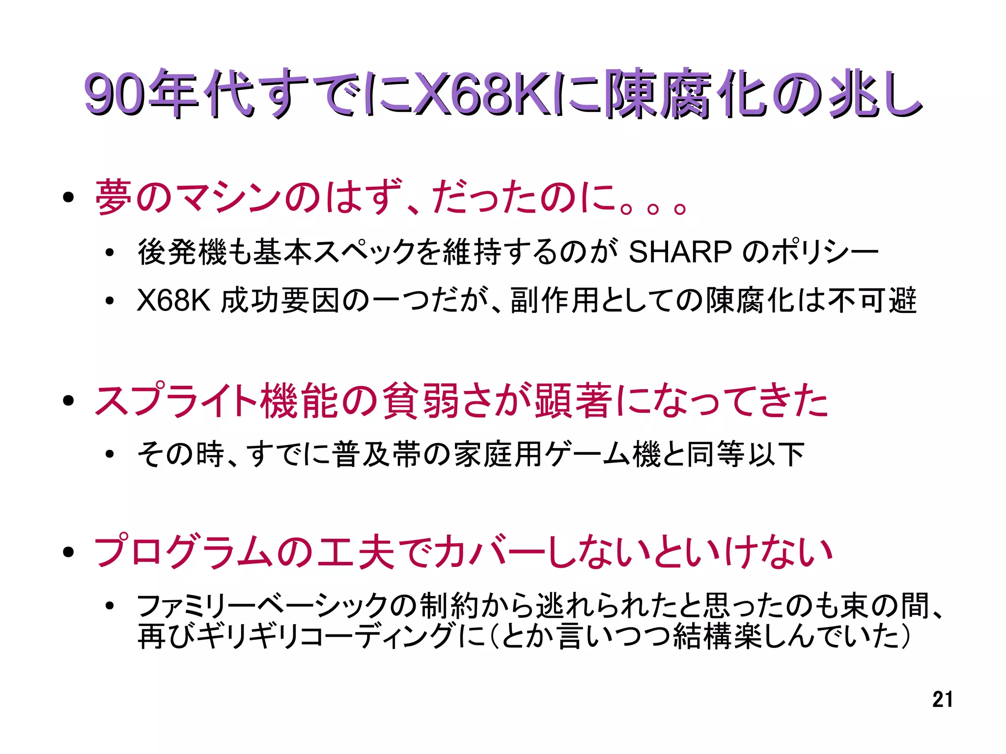 90年代すでにX68Kに陳腐化の兆し
●   夢のマシンのはず、だったのに。。。
    ●   後発機も基本スペックを維持するのが SHARP のポリシー
    ●   X68K 成功要因の一つだが、副作用としての陳腐化は不可避


●   スプライト機能の貧弱さが顕著になってきた
    ●
        その時、すでに普及帯の家庭用ゲーム機と同等以下


●   プログラムの工夫でカバーしないといけない
    ●
        ファミリーベーシックの制約から逃れられたと思ったのも束の間、
        再びギリギリコーディングに（とか言いつつ結構楽しんでいた）
                                        21
 