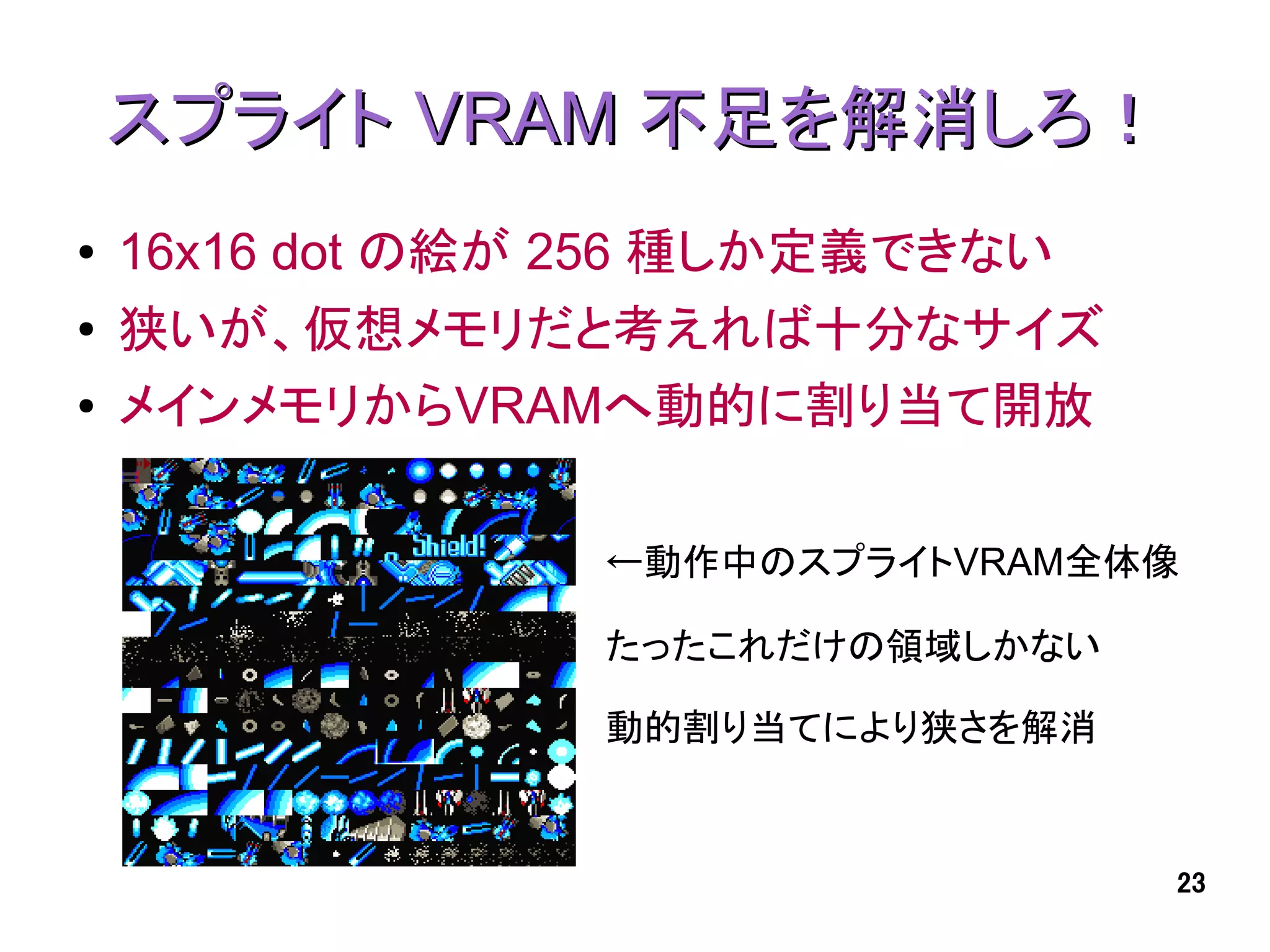 スプライト VRAM 不足を解消しろ！
●   16x16 dot の絵が 256 種しか定義できない
●   狭いが、仮想メモリだと考えれば十分なサイズ
●   メインメモリからVRAMへ動的に割り当て開放

                  ←動作中のスプライトVRAM全体像

                  たったこれだけの領域しかない

                  動的割り当てにより狭さを解消


                                   23
 