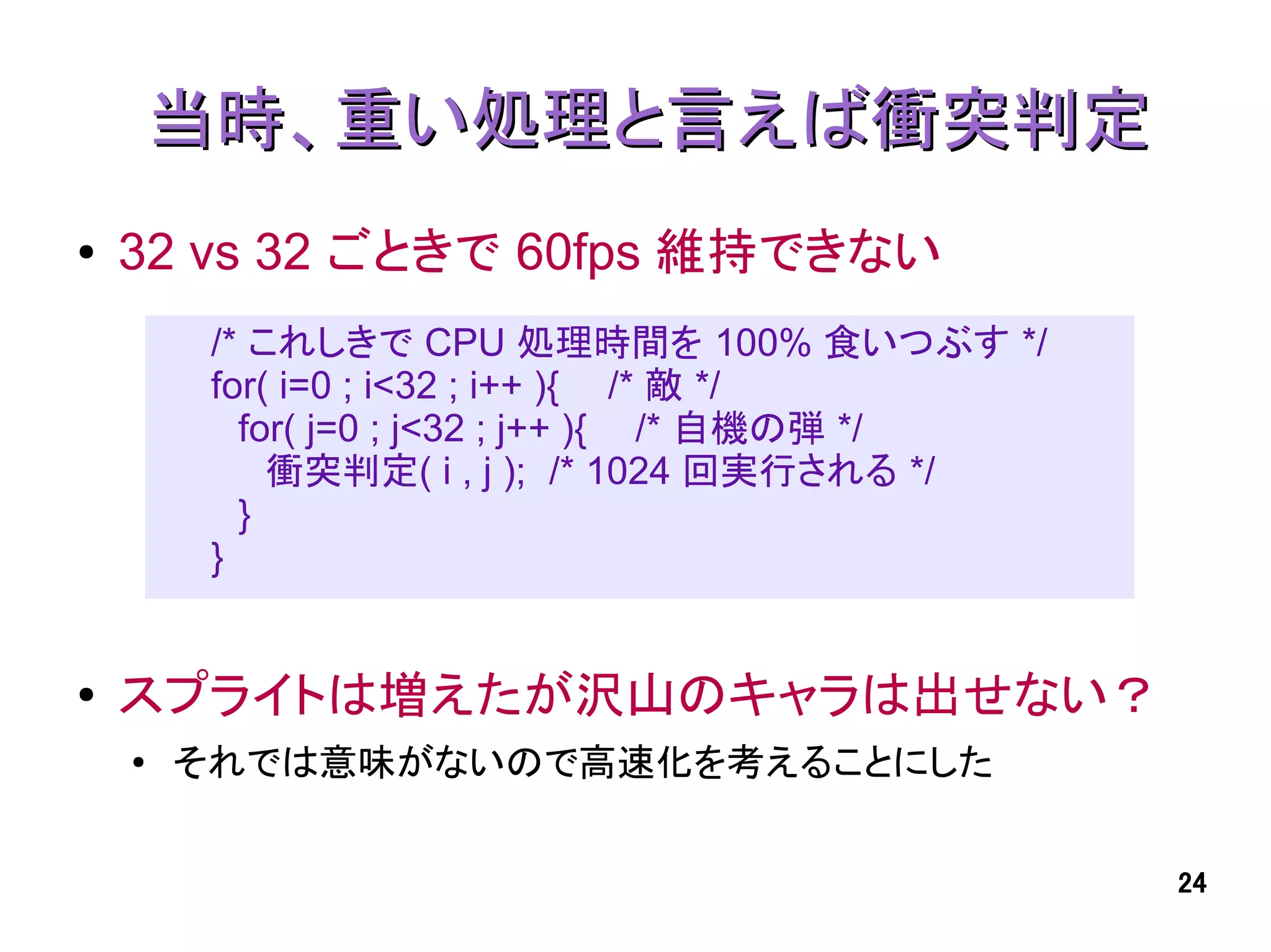 当時、重い処理と言えば衝突判定
●   32 vs 32 ごときで 60fps 維持できない
         /* これしきで CPU 処理時間を 100% 食いつぶす */
         for( i=0 ; i<32 ; i++ ){ /* 敵 */
           for( j=0 ; j<32 ; j++ ){ /* 自機の弾 */
             衝突判定( i , j ); /* 1024 回実行される */
           }
         }


●   スプライトは増えたが沢山のキャラは出せない？
    ●
        それでは意味がないので高速化を考えることにした


                                                 24
 