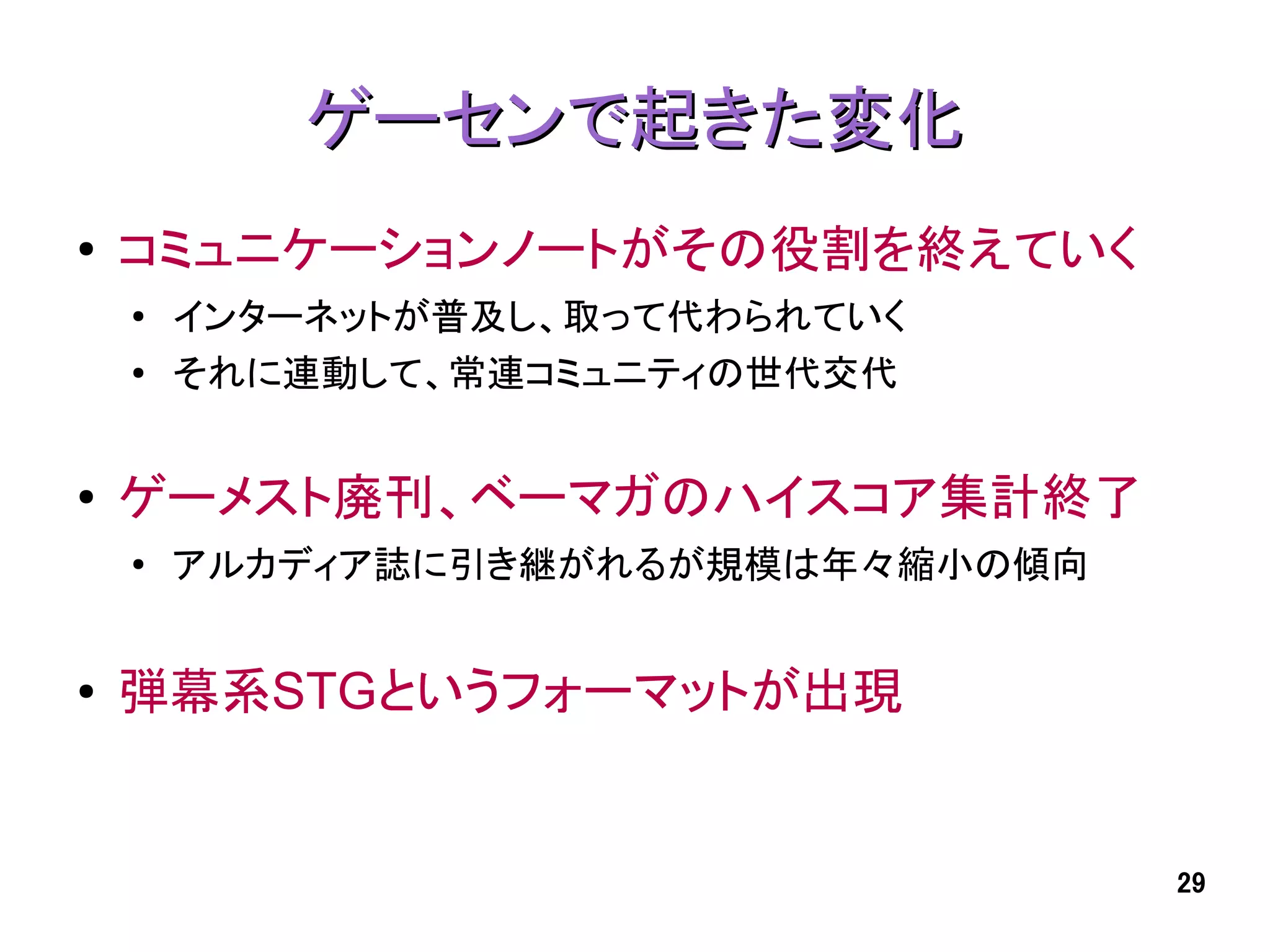 ゲーセンで起きた変化
●   コミュニケーションノートがその役割を終えていく
    ●
        インターネットが普及し、取って代わられていく
    ●   それに連動して、常連コミュニティの世代交代


●   ゲーメスト廃刊、ベーマガのハイスコア集計終了
    ●
        アルカディア誌に引き継がれるが規模は年々縮小の傾向


●   弾幕系STGというフォーマットが出現


                                    29
 