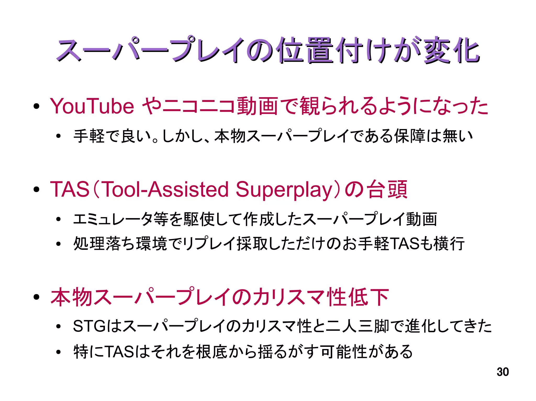 スーパープレイの位置付けが変化
●   YouTube やニコニコ動画で観られるようになった
    ●   手軽で良い。しかし、本物スーパープレイである保障は無い


●   TAS（Tool-Assisted Superplay）の台頭
    ●   エミュレータ等を駆使して作成したスーパープレイ動画
    ●   処理落ち環境でリプレイ採取しただけのお手軽TASも横行


●   本物スーパープレイのカリスマ性低下
    ●   STGはスーパープレイのカリスマ性と二人三脚で進化してきた
    ●   特にTASはそれを根底から揺るがす可能性がある
                                        30
 