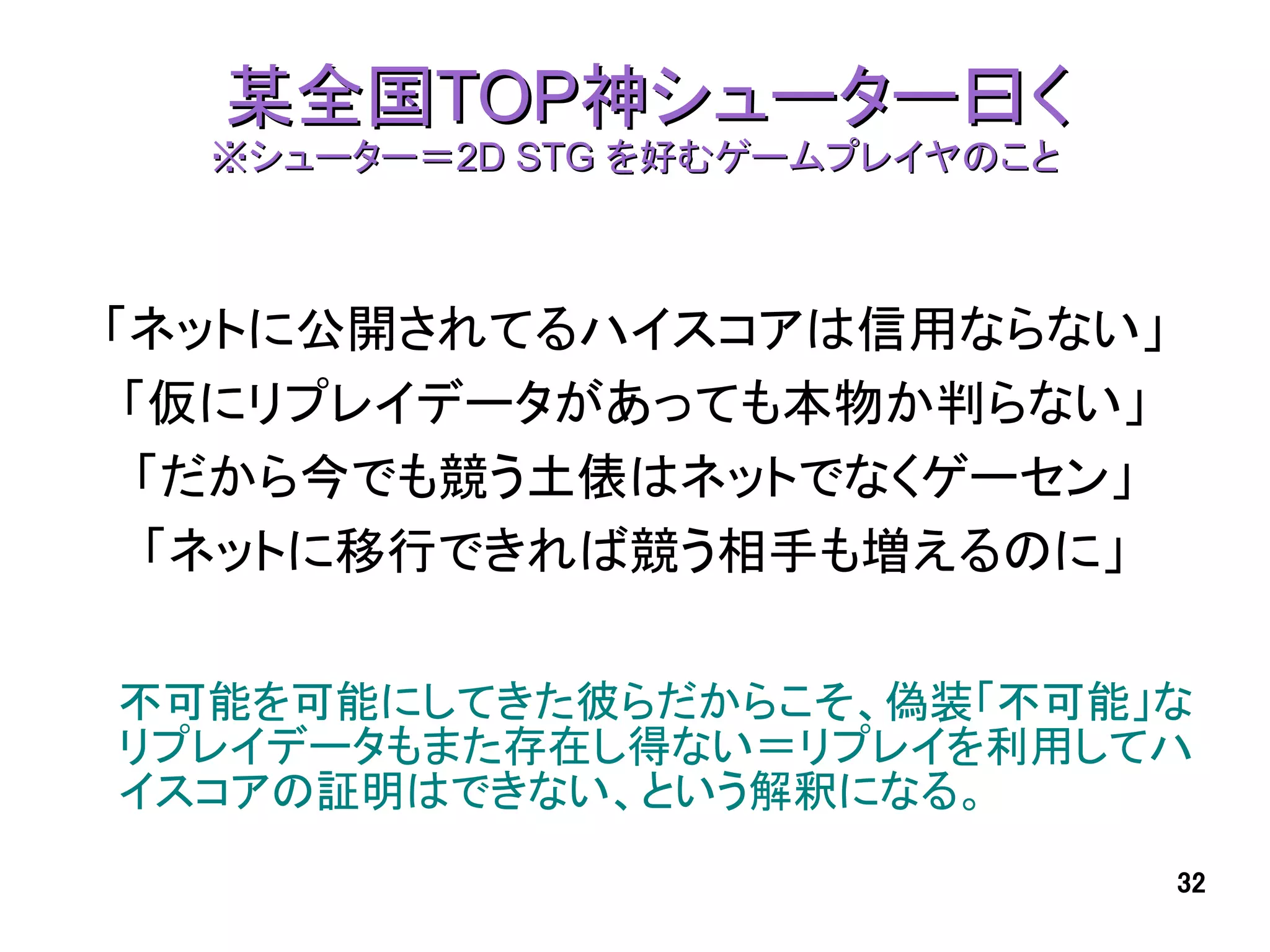 某全国TOP神シューター曰く
  ※シューター＝2D STG を好むゲームプレイヤのこと



「ネットに公開されてるハイスコアは信用ならない」
 「仮にリプレイデータがあっても本物か判らない」
 「だから今でも競う土俵はネットでなくゲーセン」
  「ネットに移行できれば競う相手も増えるのに」

不可能を可能にしてきた彼らだからこそ、偽装「不可能」な
リプレイデータもまた存在し得ない＝リプレイを利用してハ
イスコアの証明はできない、という解釈になる。
                                32
 