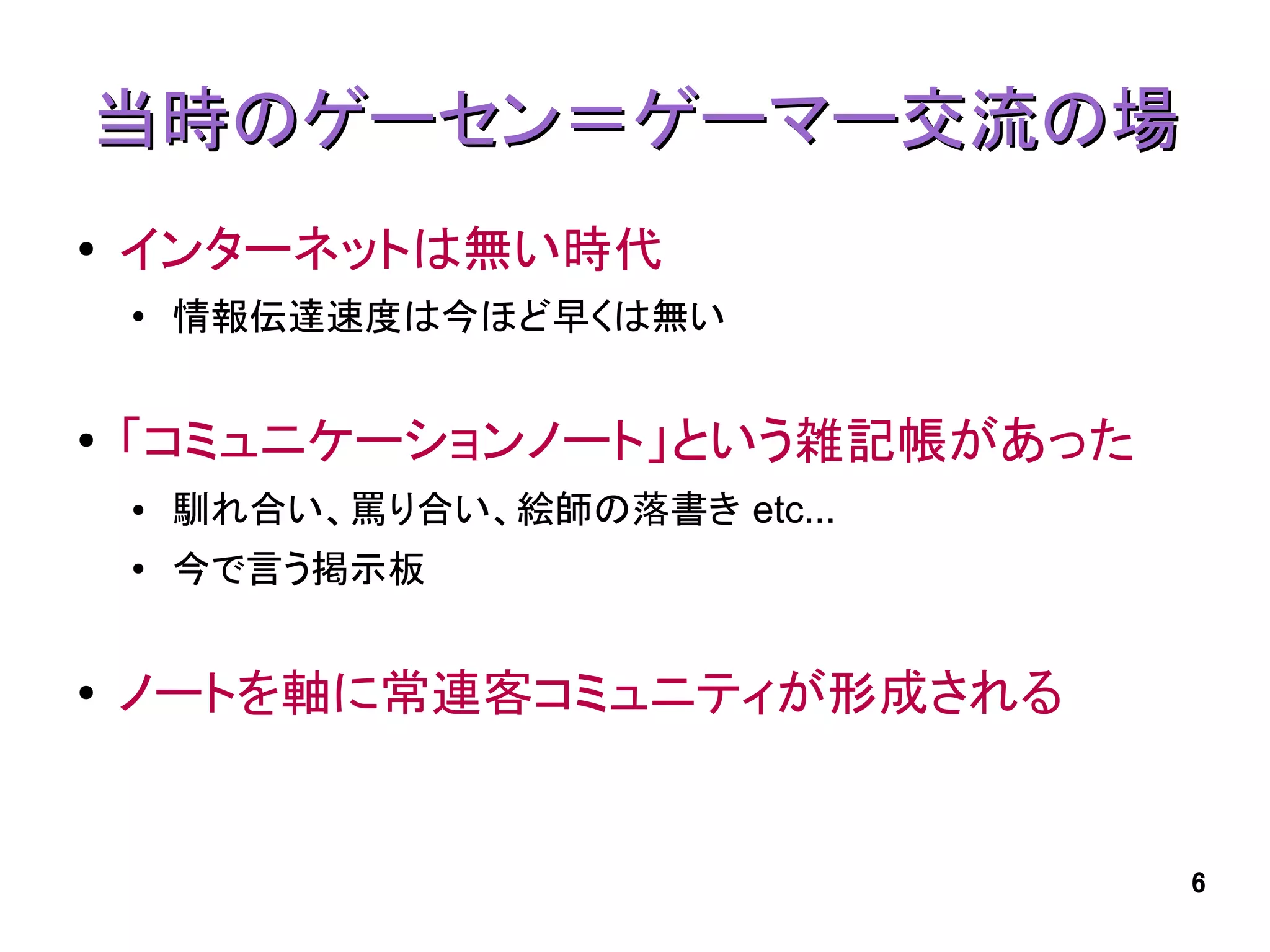 当時のゲーセン＝ゲーマー交流の場
●   インターネットは無い時代
    ●
        情報伝達速度は今ほど早くは無い


●   「コミュニケーションノート」という雑記帳があった
    ●   馴れ合い、罵り合い、絵師の落書き etc...
    ●   今で言う掲示板


●   ノートを軸に常連客コミュニティが形成される


                                  6
 