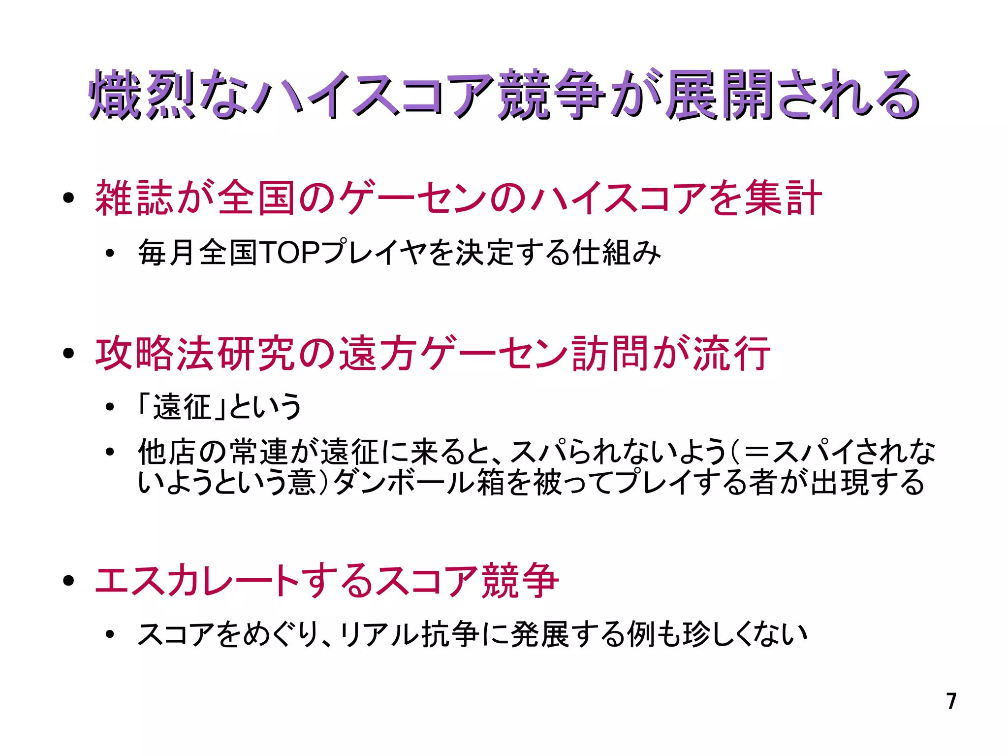 熾烈なハイスコア競争が展開される
●   雑誌が全国のゲーセンのハイスコアを集計
    ●   毎月全国TOPプレイヤを決定する仕組み


●   攻略法研究の遠方ゲーセン訪問が流行
    ●   「遠征」という
    ●   他店の常連が遠征に来ると、スパられないよう（＝スパイされな
        いようという意）ダンボール箱を被ってプレイする者が出現する


●   エスカレートするスコア競争
    ●   スコアをめぐり、リアル抗争に発展する例も珍しくない

                                        7
 