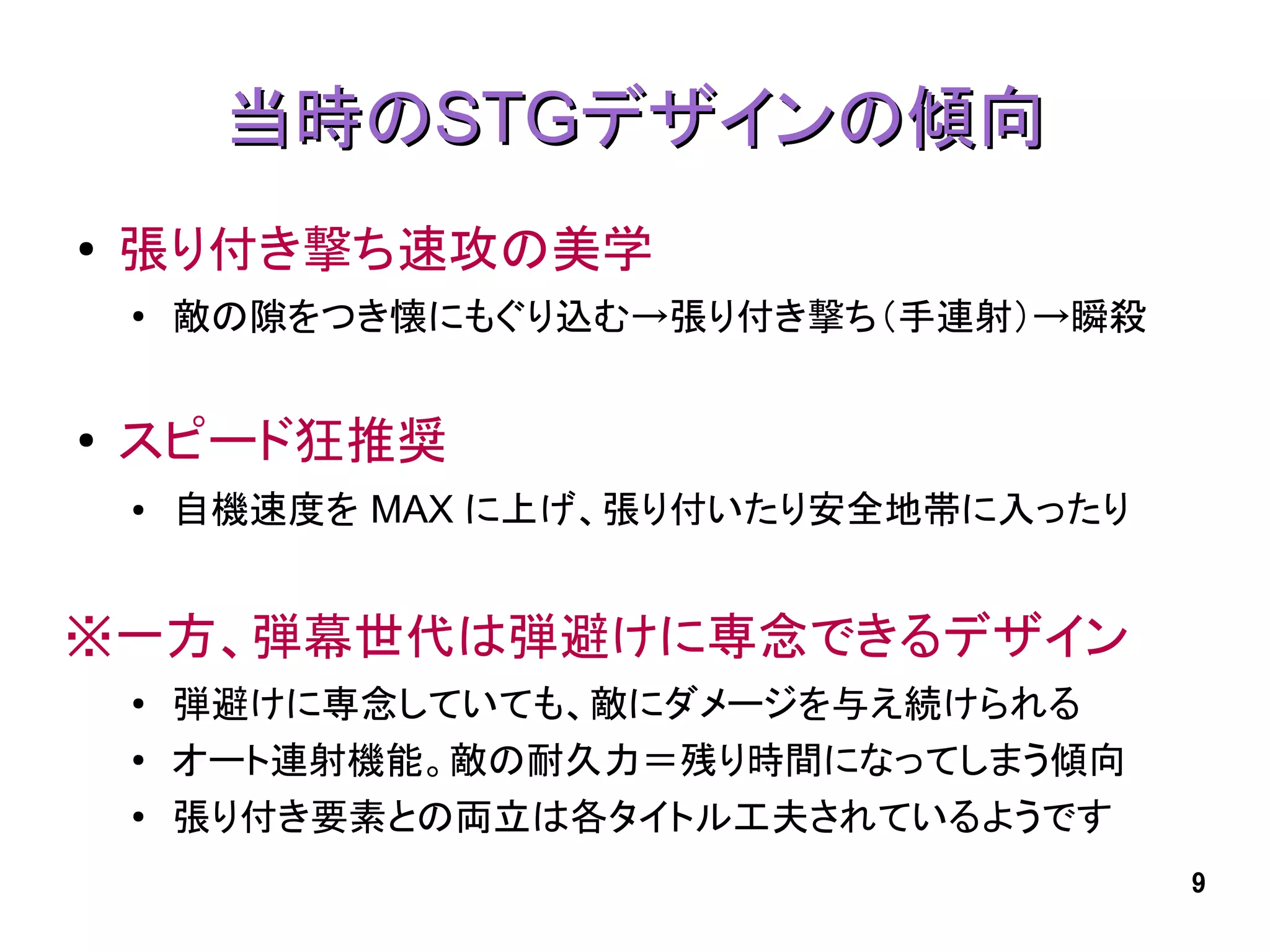 当時のSTGデザインの傾向
●   張り付き撃ち速攻の美学
    ●
        敵の隙をつき懐にもぐり込む→張り付き撃ち（手連射）→瞬殺


●   スピード狂推奨
    ●   自機速度を MAX に上げ、張り付いたり安全地帯に入ったり


※一方、弾幕世代は弾避けに専念できるデザイン
    ●   弾避けに専念していても、敵にダメージを与え続けられる
    ●   オート連射機能。敵の耐久力＝残り時間になってしまう傾向
    ●   張り付き要素との両立は各タイトル工夫されているようです
                                        9
 