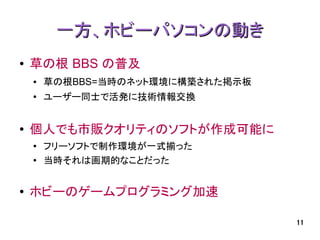 一方、ホビーパソコンの動き
●   草の根 BBS の普及
    ●   草の根BBS=当時のネット環境に構築された掲示板
    ●
        ユーザー同士で活発に技術情報交換


●   個人でも市販クオリティのソフトが作成可能に
    ●
        フリーソフトで制作環境が一式揃った
    ●   当時それは画期的なことだった


●   ホビーのゲームプログラミング加速

                                   11
 