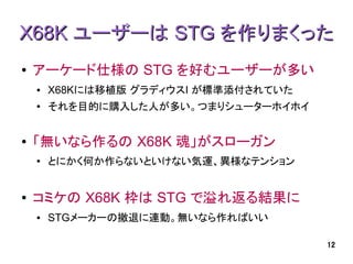 X68K ユーザーは STG を作りまくった
●   アーケード仕様の STG を好むユーザーが多い
    ●   X68Kには移植版 グラディウスI が標準添付されていた
    ●
        それを目的に購入した人が多い。つまりシューターホイホイ


●   「無いなら作るの X68K 魂」がスローガン
    ●
        とにかく何か作らないといけない気運、異様なテンション


●   コミケの X68K 枠は STG で溢れ返る結果に
    ●   STGメーカーの撤退に連動。無いなら作ればいい

                                       12
 
