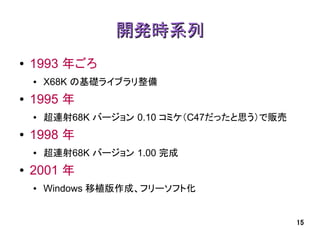 開発時系列
●   1993 年ごろ
    ●   X68K の基礎ライブラリ整備
●   1995 年
    ●   超連射68K バージョン 0.10 コミケ（C47だったと思う）で販売
●   1998 年
    ●   超連射68K バージョン 1.00 完成
●   2001 年
    ●   Windows 移植版作成、フリーソフト化


                                              15
 