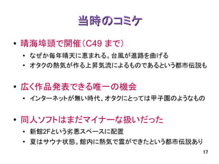 当時のコミケ
●   晴海埠頭で開催（C49 まで）
    ●   なぜか毎年晴天に恵まれる。台風が進路を曲げる
    ●
        オタクの熱気が作る上昇気流によるものであるという都市伝説も


●
    広く作品発表できる唯一の機会
    ●   インターネットが無い時代、オタクにとっては甲子園のようなもの


●   同人ソフトはまだマイナーな扱いだった
    ●   新館2Fという劣悪スペースに配置
    ●
        夏はサウナ状態。館内に熱気で雲ができたという都市伝説あり
                                       17
 