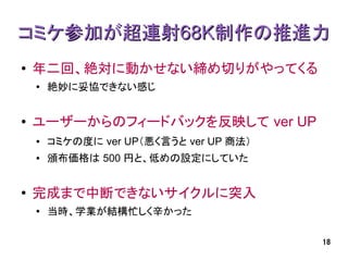 コミケ参加が超連射68K制作の推進力
●   年二回、絶対に動かせない締め切りがやってくる
    ●
        絶妙に妥協できない感じ


●   ユーザーからのフィードバックを反映して ver UP
    ●   コミケの度に ver UP（悪く言うと ver UP 商法）
    ●   頒布価格は 500 円と、低めの設定にしていた


●   完成まで中断できないサイクルに突入
    ●
        当時、学業が結構忙しく辛かった

                                         18
 