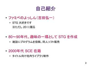 自己紹介
●   ファミベのよっしん（吉田弘一）
    ●   STG 大好きです
        ※ただし 2D に限る


●   80～90年代、趣味の一環として STG を作成
    ●
        雑誌にプログラムを投稿、同人ソフト販売


●   2000年代 SCE 在籍
    ●
        タイトル向け社内ライブラリ制作

                               2
 