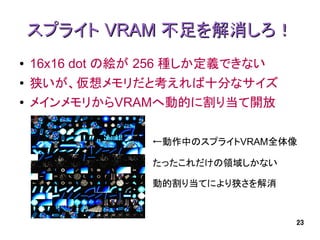 スプライト VRAM 不足を解消しろ！
●   16x16 dot の絵が 256 種しか定義できない
●   狭いが、仮想メモリだと考えれば十分なサイズ
●   メインメモリからVRAMへ動的に割り当て開放

                  ←動作中のスプライトVRAM全体像

                  たったこれだけの領域しかない

                  動的割り当てにより狭さを解消


                                   23
 