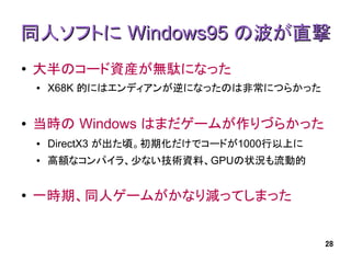 同人ソフトに Windows95 の波が直撃
●   大半のコード資産が無駄になった
    ●   X68K 的にはエンディアンが逆になったのは非常につらかった


●   当時の Windows はまだゲームが作りづらかった
    ●   DirectX3 が出た頃。初期化だけでコードが1000行以上に
    ●   高額なコンパイラ、少ない技術資料、GPUの状況も流動的


●   一時期、同人ゲームがかなり減ってしまった


                                           28
 