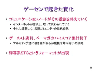ゲーセンで起きた変化
●   コミュニケーションノートがその役割を終えていく
    ●
        インターネットが普及し、取って代わられていく
    ●   それに連動して、常連コミュニティの世代交代


●   ゲーメスト廃刊、ベーマガのハイスコア集計終了
    ●
        アルカディア誌に引き継がれるが規模は年々縮小の傾向


●   弾幕系STGというフォーマットが出現


                                    29
 