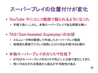 スーパープレイの位置付けが変化
●   YouTube やニコニコ動画で観られるようになった
    ●   手軽で良い。しかし、本物スーパープレイである保障は無い


●   TAS（Tool-Assisted Superplay）の台頭
    ●   エミュレータ等を駆使して作成したスーパープレイ動画
    ●   処理落ち環境でリプレイ採取しただけのお手軽TASも横行


●   本物スーパープレイのカリスマ性低下
    ●   STGはスーパープレイのカリスマ性と二人三脚で進化してきた
    ●   特にTASはそれを根底から揺るがす可能性がある
                                        30
 
