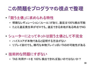 この問題をプログラマの視点で整理
●   「競う土俵」に求められる特性
    ●   明確なレギュレーション（ルール）があり、違反は100%検出可能
    ●   たとえ違反発生率がゼロでも、違反できる余地がある時点でNG


●   シューターにとってネットは競う土俵として不完全
    ●
        ハイスコアが本物であると証明する方法がない
    ●   リプレイ添付でも、精巧な本物プレイっぽいTASの可能性がある


●   技術的な問題にすぎない
    ●   TAS 利用チートを 100% 検出できれば良いのではないか？
                                          33
 