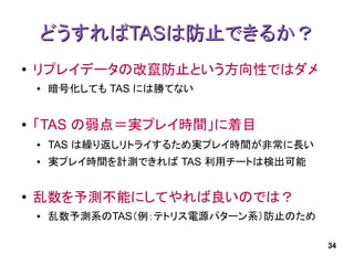 どうすればTASは防止できるか？
●   リプレイデータの改竄防止という方向性ではダメ
    ●   暗号化しても TAS には勝てない


●   「TAS の弱点＝実プレイ時間」に着目
    ●   TAS は繰り返しリトライするため実プレイ時間が非常に長い
    ●   実プレイ時間を計測できれば TAS 利用チートは検出可能


●   乱数を予測不能にしてやれば良いのでは？
    ●   乱数予測系のTAS（例：テトリス電源パターン系）防止のため

                                        34
 