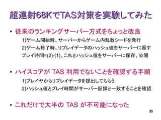 超連射68KでTAS対策を実験してみた
●   従来のランキングサーバー方式をちょっと改良
     1)ゲーム開始時、サーバーからゲーム内乱数シードを発行
     2)ゲーム終了時、リプレイデータのハッシュ値をサーバーに返す
     プレイ時間=(2)-(1)。これとハッシュ値をサーバーに保存、公開


●   ハイスコアが TAS 利用でないことを確認する手順
     1)プレイヤからリプレイデータを提出してもらう
     2)ハッシュ値とプレイ時間がサーバー記録と一致することを確認


●   これだけで大半の TAS が不可能になった
                                         35
 