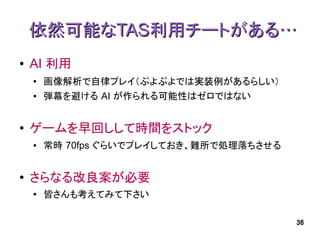 依然可能なTAS利用チートがある…
●   AI 利用
    ●   画像解析で自律プレイ（ぷよぷよでは実装例があるらしい）
    ●   弾幕を避ける AI が作られる可能性はゼロではない


●   ゲームを早回しして時間をストック
    ●   常時 70fps ぐらいでプレイしておき、難所で処理落ちさせる


●   さらなる改良案が必要
    ●
        皆さんも考えてみて下さい

                                          36
 