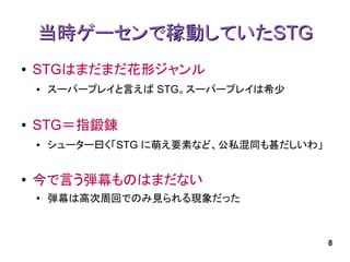 当時ゲーセンで稼動していたSTG
●   STGはまだまだ花形ジャンル
    ●   スーパープレイと言えば STG。スーパープレイは希少


●   STG＝指鍛錬
    ●   シューター曰く「STG に萌え要素など、公私混同も甚だしいわ」


●   今で言う弾幕ものはまだない
    ●
        弾幕は高次周回でのみ見られる現象だった



                                          8
 