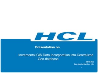 Presentation on
Incremental GIS Data Incorporation into Centralized
Geo-database
ABHISHEK
Geo-Spatial Division, HCL
1
 