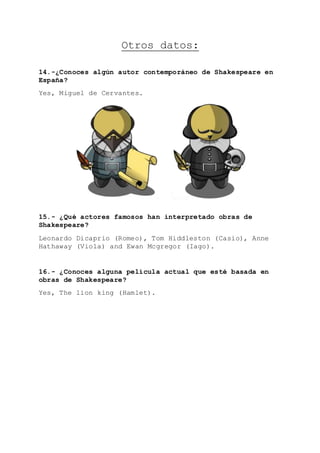 Otros datos:
14.-¿Conoces algún autor contemporáneo de Shakespeare en
España?
Yes, Miguel de Cervantes.
15.- ¿Qué actores famosos han interpretado obras de
Shakespeare?
Leonardo Dicaprio (Romeo), Tom Hiddleston (Casio), Anne
Hathaway (Viola) and Ewan Mcgregor (Iago).
16.- ¿Conoces alguna película actual que esté basada en
obras de Shakespeare?
Yes, The lion king (Hamlet).
 