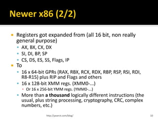   Registers got expanded from (all 16 bit, non really
    general purpose)
     AX, BX, CX, DX
     SI, DI, BP, SP
     CS, DS, ES, SS, Flags, IP
   To
     16 x 64-bit GPRs (RAX, RBX, RCX, RDX, RBP, RSP, RSI, RDI,
      R8-R15) plus RIP and Flags and others
     16 x 128-bit XMM regs. (XMM0-...)
         ▪ Or 16 x 256-bit YMM regs. (YMM0-...)
     More than a thousand logically different instructions (the
      usual, plus string processing, cryptography, CRC, complex
      numbers, etc.)
                      http://yaserzt.com/blog/                     10
 