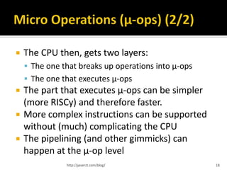    The CPU then, gets two layers:
     The one that breaks up operations into µ-ops
     The one that executes µ-ops
   The part that executes µ-ops can be simpler
    (more RISCy) and therefore faster.
   More complex instructions can be supported
    without (much) complicating the CPU
   The pipelining (and other gimmicks) can
    happen at the µ-op level
               http://yaserzt.com/blog/              18
 