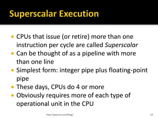    CPUs that issue (or retire) more than one
    instruction per cycle are called Superscalar
   Can be thought of as a pipeline with more
    than one line
   Simplest form: integer pipe plus floating-point
    pipe
   These days, CPUs do 4 or more
   Obviously requires more of each type of
    operational unit in the CPU
              http://yaserzt.com/blog/                19
 