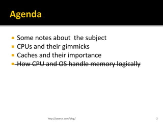    Some notes about the subject
   CPUs and their gimmicks
   Caches and their importance
   How CPU and OS handle memory logically




             http://yaserzt.com/blog/        2
 