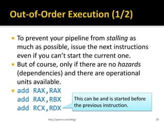    To prevent your pipeline from stalling as
    much as possible, issue the next instructions
    even if you can’t start the current one.
   But of course, only if there are no hazards
    (dependencies) and there are operational
    units available.
   add RAX,RAX
    add RAX,RBX         This can be and is started before
                        the previous instruction.
    add RCX,RDX
                http://yaserzt.com/blog/                    20
 