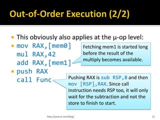    This obviously also applies at the µ-op level:
   mov RAX,[mem0]          Fetching mem1 is started long
    mul RAX,42              before the result of the
                            multiply becomes available.
    add RAX,[mem1]
   push RAX
                      Pushing RAX is sub RSP,8 and then
    call Func         mov [RSP],RAX. Since call
                                  instruction needs RSP too, it will only
                                  wait for the subtraction and not the
                                  store to finish to start.

                http://yaserzt.com/blog/                                    21
 