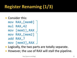    Consider this:
    mov RAX,[mem0]
    mul RAX,42
    mov [mem1],RAX
    mov RAX,[mem2]
    add RAX,7
    mov [mem3],RAX
   Logically, the two parts are totally separate.
   However, the use of RAX will stall the pipeline.
              http://yaserzt.com/blog/                 22
 