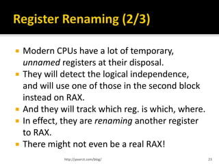    Modern CPUs have a lot of temporary,
    unnamed registers at their disposal.
   They will detect the logical independence,
    and will use one of those in the second block
    instead on RAX.
   And they will track which reg. is which, where.
   In effect, they are renaming another register
    to RAX.
   There might not even be a real RAX!
              http://yaserzt.com/blog/                23
 