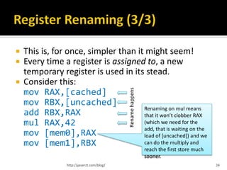    This is, for once, simpler than it might seem!
   Every time a register is assigned to, a new
    temporary register is used in its stead.
   Consider this:




                                             Rename happens
    mov RAX,[cached]
    mov RBX,[uncached]
                                      Renaming on mul means
    add RBX,RAX                       that it won’t clobber RAX
    mul RAX,42                        (which we need for the
                                      add, that is waiting on the
    mov [mem0],RAX                    load of [uncached]) and we
    mov [mem1],RBX                    can do the multiply and
                                                              reach the first store much
                                                              sooner.
                  http://yaserzt.com/blog/                                                 24
 