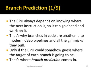    The CPU always depends on knowing where
    the next instruction is, so it can go ahead and
    work on it.
   That’s why branches in code are anathema to
    modern, deep pipelines and all the gimmicks
    they pull.
   Only if the CPU could somehow guess where
    the target of each branch is going to be…
   That’s where branch prediction comes in.
              http://yaserzt.com/blog/                25
 