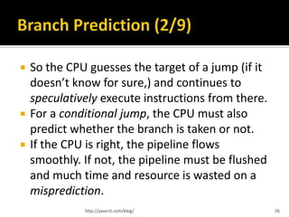    So the CPU guesses the target of a jump (if it
    doesn’t know for sure,) and continues to
    speculatively execute instructions from there.
   For a conditional jump, the CPU must also
    predict whether the branch is taken or not.
   If the CPU is right, the pipeline flows
    smoothly. If not, the pipeline must be flushed
    and much time and resource is wasted on a
    misprediction.
              http://yaserzt.com/blog/               26
 